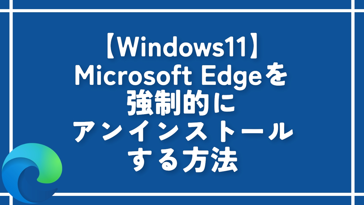 【Windows11】Microsoft Edgeを強制的にアンインストールする方法