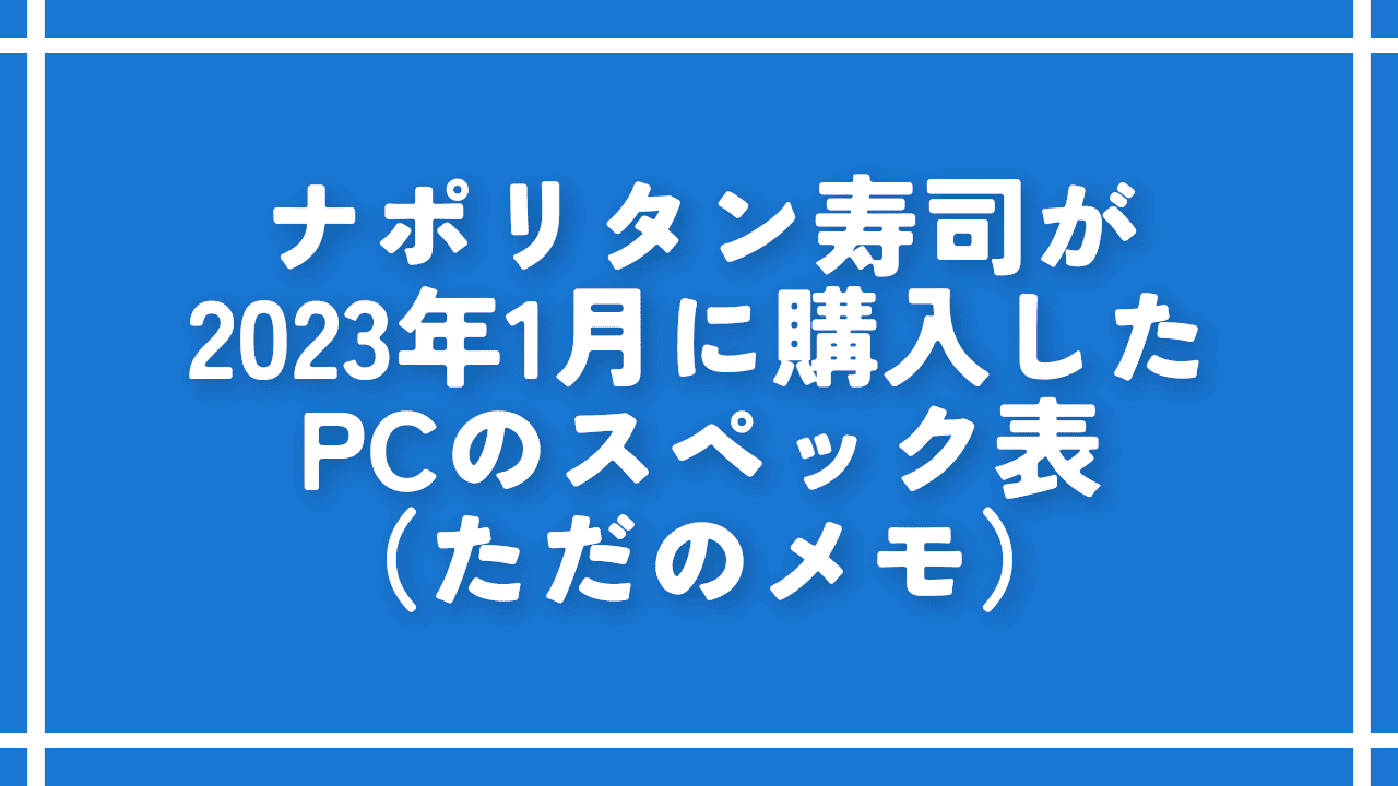 ナポリタン寿司が2023年1月に購入したPCのスペック表（ただのメモ）