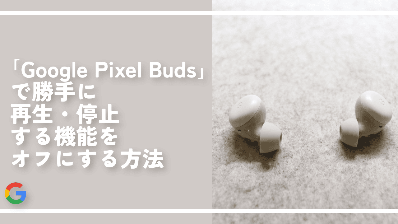 「Google Pixel Buds」で勝手に再生・停止する機能をオフにする方法