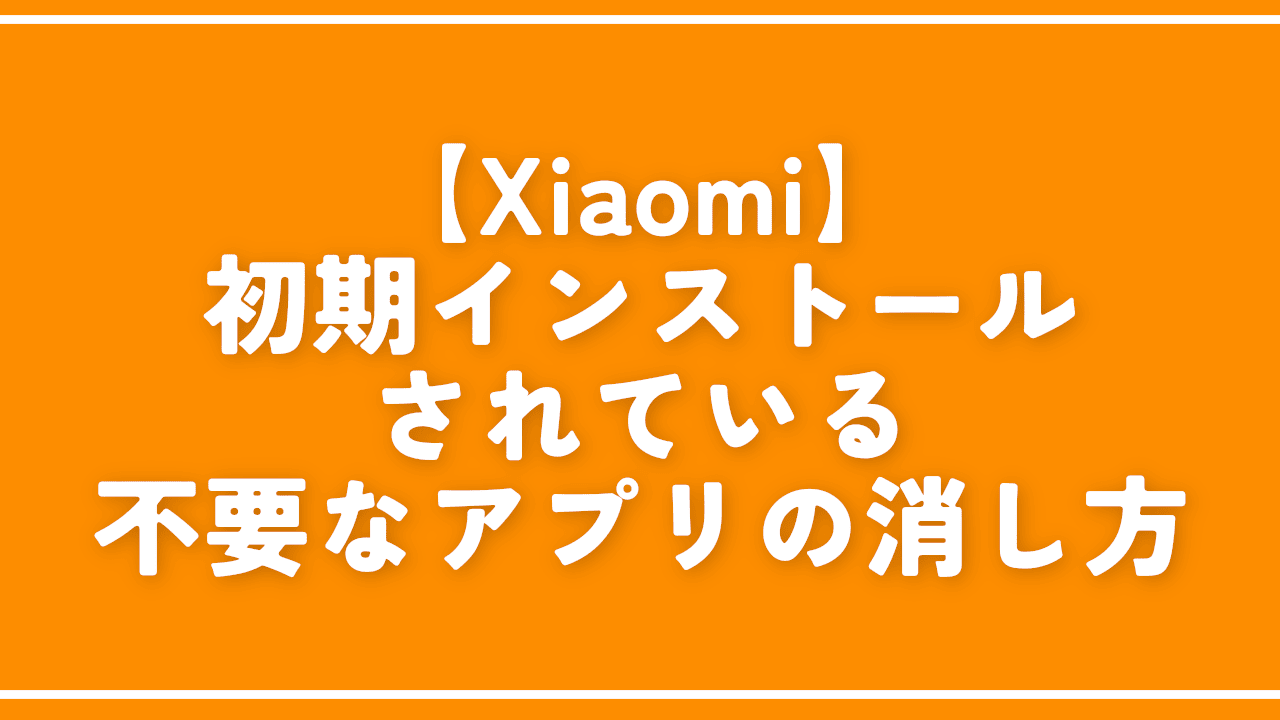 【Xiaomi】初期インストールされている不要なアプリの消し方