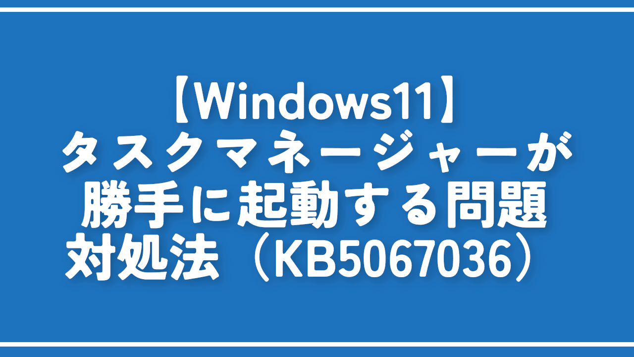 【Windows11】タスクマネージャーが勝手に起動する問題の対処法（KB5067036）